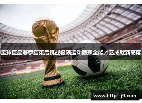 足球巨星赛季结束后挑战极限运动展现全能才艺成就新高度