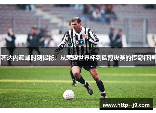 齐达内巅峰时刻揭秘:从荣耀世界杯到欧冠决赛的传奇征程 齐达内巅峰时刻揭秘:从荣耀世界杯到欧冠决赛的传奇征程