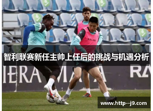 智利联赛新任主帅上任后的挑战与机遇分析 智利联赛新任主帅上任后的挑战与机遇分析