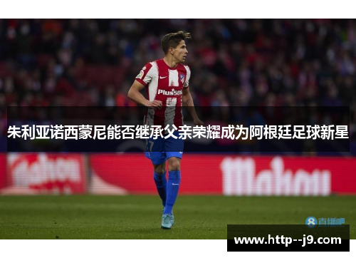 朱利亚诺西蒙尼能否继承父亲荣耀成为阿根廷足球新星 朱利亚诺西蒙尼能否继承父亲荣耀成为阿根廷足球新星