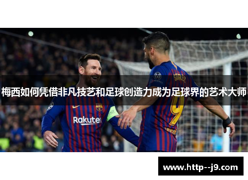梅西如何凭借非凡技艺和足球创造力成为足球界的艺术大师