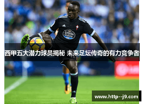 西甲五大潜力球员揭秘 未来足坛传奇的有力竞争者