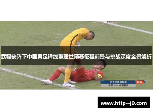 武磊缺阵下中国男足锋线重建世预赛征程前景与挑战深度全景解析 武磊缺阵下中国男足锋线重建世预赛征程前景与挑战深度全景解析